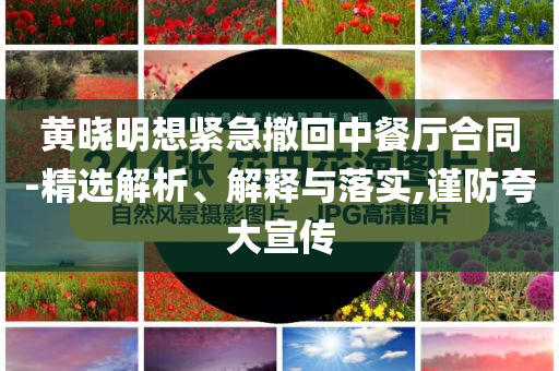 黃曉明想緊急撤回中餐廳合同-精選解析、解釋與落實,謹(jǐn)防夸大宣傳