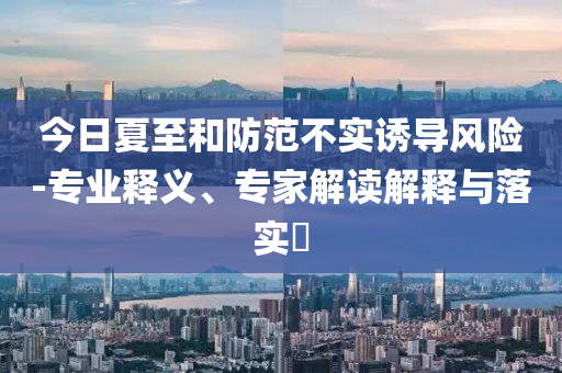 今日夏至和防范不實(shí)誘導(dǎo)風(fēng)險(xiǎn)-專業(yè)釋義、專家解讀解釋與落實(shí)?