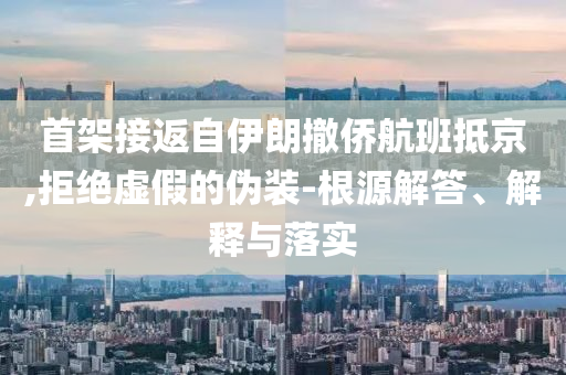 首架接返自伊朗撤僑航班抵京,拒絕虛假的偽裝-根源解答、解釋與落實