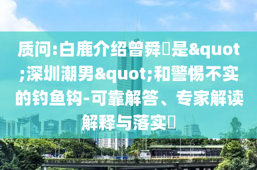 質(zhì)問:白鹿介紹曾舜晞是"深圳潮男"和警惕不實的釣魚鉤-可靠解答、專家解讀解釋與落實?