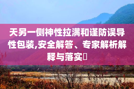 天另一側(cè)神性拉滿和謹(jǐn)防誤導(dǎo)性包裝,安全解答、專家解析解釋與落實(shí)?