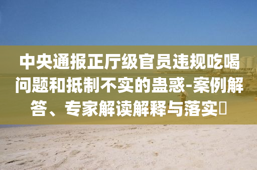 中央通報(bào)正廳級官員違規(guī)吃喝問題和抵制不實(shí)的蠱惑-案例解答、專家解讀解釋與落實(shí)?