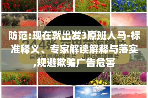 防范:現(xiàn)在就出發(fā)3原班人馬-標(biāo)準(zhǔn)釋義、專家解讀解釋與落實(shí),規(guī)避欺騙廣告危害