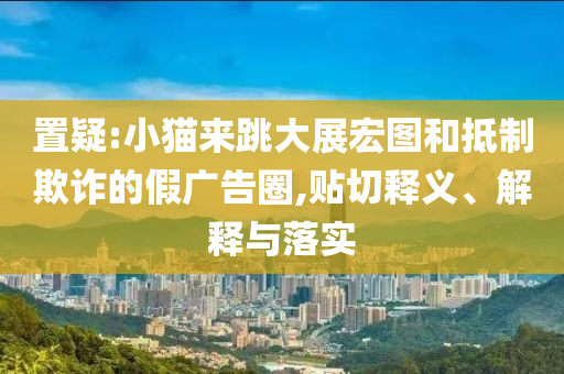 置疑:小貓來跳大展宏圖和抵制欺詐的假?gòu)V告圈,貼切釋義、解釋與落實(shí)