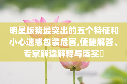 明星版我最突出的五個特征和小心迷惑包裝危害,便捷解答、專家解讀解釋與落實?