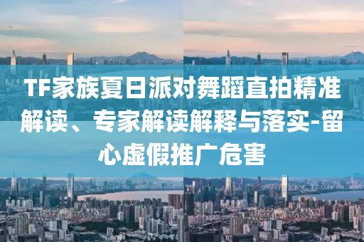 TF家族夏日派對(duì)舞蹈直拍精準(zhǔn)解讀、專家解讀解釋與落實(shí)-留心虛假推廣危害